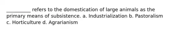 __________ refers to the domestication of large animals as the primary means of subsistence. a. Industrialization b. Pastoralism c. Horticulture d. Agrarianism