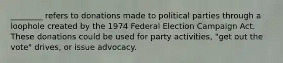 ________ refers to donations made to political parties through a loophole created by the 1974 Federal Election Campaign Act. These donations could be used for party activities, "get out the vote" drives, or issue advocacy.