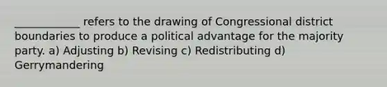 ____________ refers to the drawing of Congressional district boundaries to produce a political advantage for the majority party. a) Adjusting b) Revising c) Redistributing d) Gerrymandering