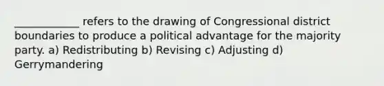 ____________ refers to the drawing of Congressional district boundaries to produce a political advantage for the majority party. a) Redistributing b) Revising c) Adjusting d) Gerrymandering