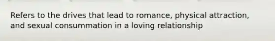 Refers to the drives that lead to romance, physical attraction, and sexual consummation in a loving relationship