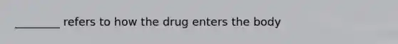 ________ refers to how the drug enters the body