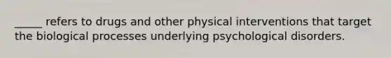 _____ refers to drugs and other physical interventions that target the biological processes underlying psychological disorders.