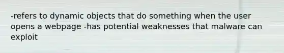 -refers to dynamic objects that do something when the user opens a webpage -has potential weaknesses that malware can exploit