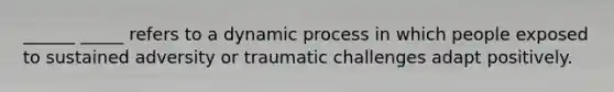 ______ _____ refers to a dynamic process in which people exposed to sustained adversity or traumatic challenges adapt positively.