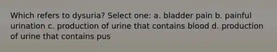 Which refers to dysuria? Select one: a. bladder pain b. painful urination c. production of urine that contains blood d. production of urine that contains pus