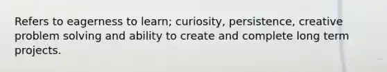 Refers to eagerness to learn; curiosity, persistence, creative problem solving and ability to create and complete long term projects.