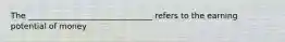 The _______________________________ refers to the earning potential of money