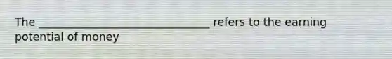 The _______________________________ refers to the earning potential of money