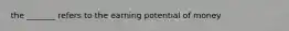 the _______ refers to the earning potential of money