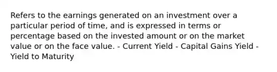 Refers to the earnings generated on an investment over a particular period of time, and is expressed in terms or percentage based on the invested amount or on the market value or on the face value. - Current Yield - Capital Gains Yield - Yield to Maturity