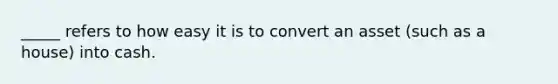 _____ refers to how easy it is to convert an asset (such as a house) into cash.