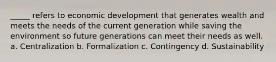 _____ refers to economic development that generates wealth and meets the needs of the current generation while saving the environment so future generations can meet their needs as well. a. Centralization b. Formalization c. Contingency d. Sustainability