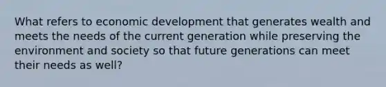 What refers to economic development that generates wealth and meets the needs of the current generation while preserving the environment and society so that future generations can meet their needs as well?