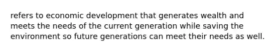 refers to economic development that generates wealth and meets the needs of the current generation while saving the environment so future generations can meet their needs as well.