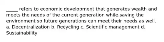 _____ refers to economic development that generates wealth and meets the needs of the current generation while saving the environment so future generations can meet their needs as well. a. Decentralization b. Recycling c. Scientific management d. Sustainability