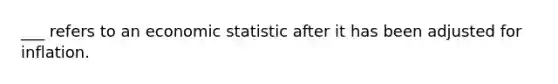 ___ refers to an economic statistic after it has been adjusted for inflation.