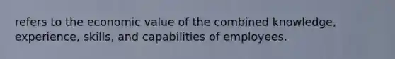 refers to the economic value of the combined knowledge, experience, skills, and capabilities of employees.