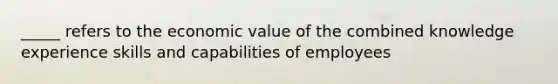 _____ refers to the economic value of the combined knowledge experience skills and capabilities of employees