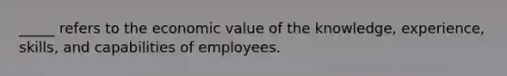 _____ refers to the economic value of the knowledge, experience, skills, and capabilities of employees.