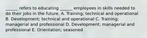 ______ refers to educating ______ employees in skills needed to do their jobs in the future. A. Training; technical and operational B. Development; technical and operational C. Training; managerial and professional D. Development; managerial and professional E. Orientation; seasoned