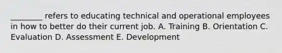 ________ refers to educating technical and operational employees in how to better do their current job. A. Training B. Orientation C. Evaluation D. Assessment E. Development