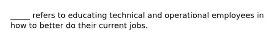 _____ refers to educating technical and operational employees in how to better do their current jobs.