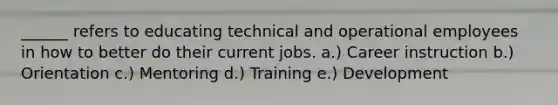 ______ refers to educating technical and operational employees in how to better do their current jobs. a.) Career instruction b.) Orientation c.) Mentoring d.) Training e.) Development