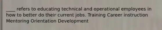 ____ refers to educating technical and operational employees in how to better do their current jobs. Training Career instruction Mentoring Orientation Development