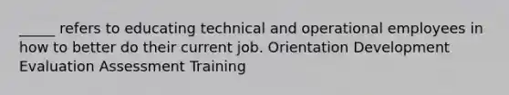 _____ refers to educating technical and operational employees in how to better do their current job. Orientation Development Evaluation Assessment Training