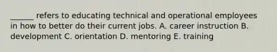 ______ refers to educating technical and operational employees in how to better do their current jobs. A. career instruction B. development C. orientation D. mentoring E. training