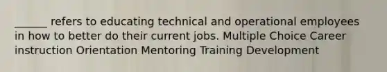 ______ refers to educating technical and operational employees in how to better do their current jobs. Multiple Choice Career instruction Orientation Mentoring Training Development