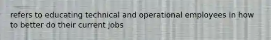 refers to educating technical and operational employees in how to better do their current jobs