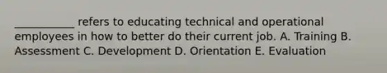 ___________ refers to educating technical and operational employees in how to better do their current job. A. Training B. Assessment C. Development D. Orientation E. Evaluation