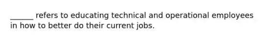 ______ refers to educating technical and operational employees in how to better do their current jobs.