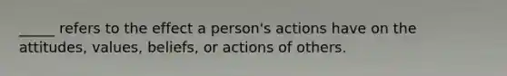 _____ refers to the effect a person's actions have on the attitudes, values, beliefs, or actions of others.