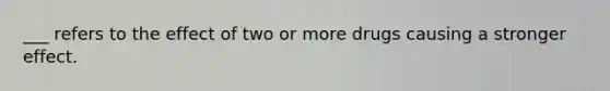 ___ refers to the effect of two or more drugs causing a stronger effect.