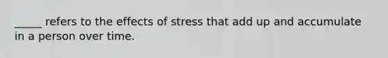 _____ refers to the effects of stress that add up and accumulate in a person over time.