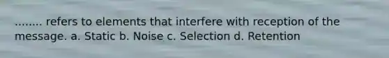 ........ refers to elements that interfere with reception of the message. a. Static b. Noise c. Selection d. Retention