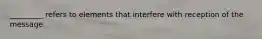 _________ refers to elements that interfere with reception of the message.