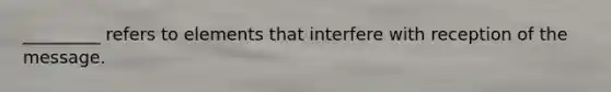 _________ refers to elements that interfere with reception of the message.