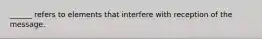 ______ refers to elements that interfere with reception of the message.