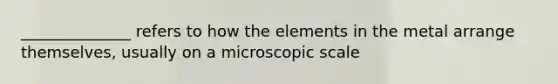 ______________ refers to how the elements in the metal arrange themselves, usually on a microscopic scale