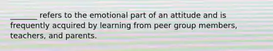 _______ refers to the emotional part of an attitude and is frequently acquired by learning from peer group members, teachers, and parents.