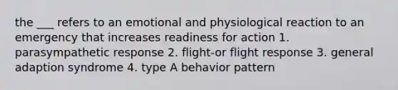 the ___ refers to an emotional and physiological reaction to an emergency that increases readiness for action 1. parasympathetic response 2. flight-or flight response 3. general adaption syndrome 4. type A behavior pattern