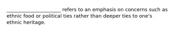 ______________________ refers to an emphasis on concerns such as ethnic food or political ties rather than deeper ties to one's ethnic heritage.