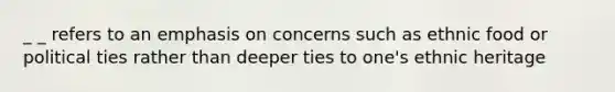 _ _ refers to an emphasis on concerns such as ethnic food or political ties rather than deeper ties to one's ethnic heritage