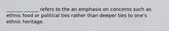 _______ ______ refers to the an emphasis on concerns such as ethnic food or political ties rather than deeper ties to one's ethnic heritage.