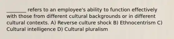 ________ refers to an employee's ability to function effectively with those from different cultural backgrounds or in different cultural contexts. A) Reverse culture shock B) Ethnocentrism C) Cultural intelligence D) Cultural pluralism