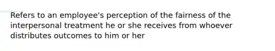 Refers to an employee's perception of the fairness of the interpersonal treatment he or she receives from whoever distributes outcomes to him or her